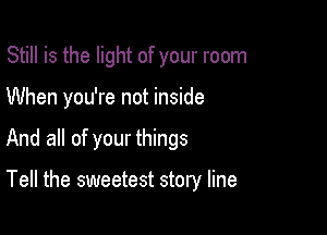 Still is the light of your room

When you're not inside

And all of your things

Tell the sweetest story line