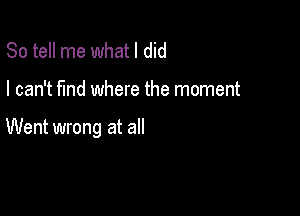 So tell me whatl did

I can't find where the moment

Went wrong at all