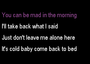 You can be mad in the morning

I'll take back what I said
Just don't leave me alone here

It's cold baby come back to bed