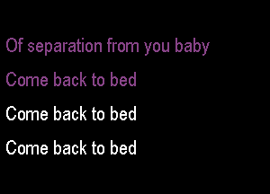 Of separation from you baby

Come back to bed
Come back to bed
Come back to bed