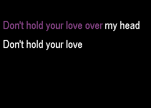 Don't hold your love over my head

Don't hold your love