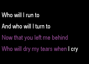 Who will I run to
And who will I turn to

Now that you left me behind

Who will dry my tears when I cry