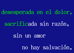 desesperada en el dolor,
sacrificada sin raz6n,
sin un amor

no hay salvaci6n.