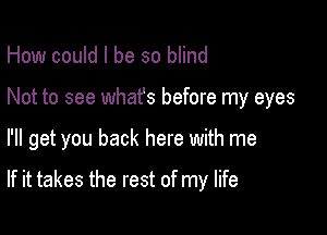 How could I be so blind
Not to see whafs before my eyes

I'll get you back here with me

If it takes the rest of my life