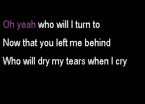 Oh yeah who will I turn to
Now that you let? me behind

Who will dry my tears when I cry