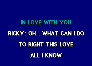 RICKYI OH.. WHAT CAN I DO
TO RIGHT THIS LOVE
ALL I KNOW