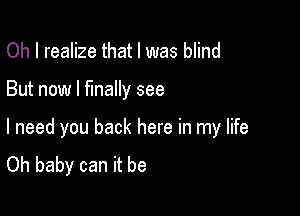 Oh I realize that l was blind

But now I finally see

I need you back here in my life
Oh baby can it be