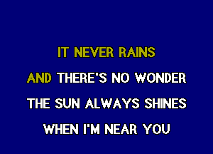 IT NEVER RAINS

AND THERE'S N0 WONDER
THE SUN ALWAYS SHINES
WHEN I'M NEAR YOU