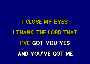 I CLOSE MY EYES

I THANK THE LORD THAT
I'VE GOT YOU YES
AND YOU'VE GOT ME