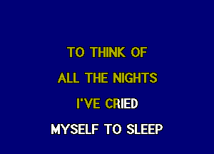 T0 THINK OF

ALL THE NIGHTS
I'VE CRIED
MYSELF T0 SLEEP