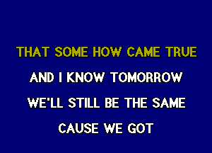 THAT SOME HOWr CAME TRUE
AND I KNOWr TOMORROWr
WE'LL STILL BE THE SAME

CAUSE WE GOT