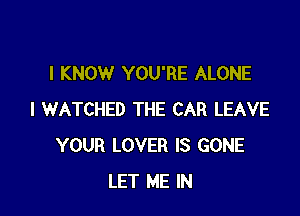 I KNOW YOU'RE ALONE

l WATCHED THE CAR LEAVE
YOUR LOVER IS GONE
LET ME IN