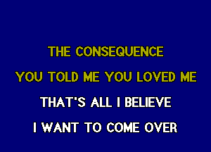THE CONSEQUENCE

YOU TOLD ME YOU LOVED ME
THAT'S ALL I BELIEVE
I WANT TO COME OVER