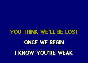 YOU THINK WE'LL BE LOST
ONCE WE BEGIN
I KNOW YOU'RE WEAK