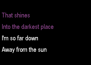 That shines

Into the darkest place

I'm so far down

Away from the sun