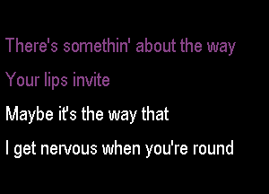 There's somethin' about the way

Your lips invite
Maybe it's the way that

I get nervous when you're round