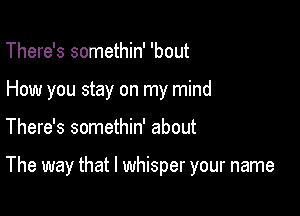 There's somethin' 'bout
How you stay on my mind

There's somethin' about

The way that l whisper your name