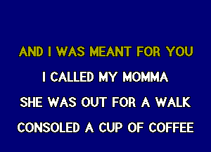 AND I WAS MEANT FOR YOU

I CALLED MY MOMMA
SHE WAS OUT FOR A WALK
CONSOLED A CUP 0F COFFEE