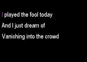 I played the fool today

And ljust dream of

Vanishing into the crowd