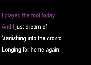 I played the fool today
And ljust dream of

Vanishing into the crowd

Longing for home again