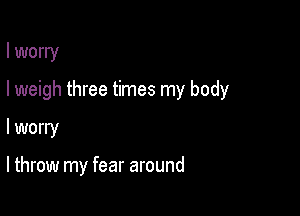I worry

I weigh three times my body

I worry

I throw my fear around