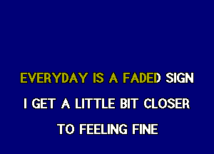 EVERYDAY IS A FADED SIGN
I GET A LITTLE BIT CLOSER
T0 FEELING FINE