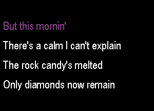 But this mornin'
There's a calm I can't explain

The rock candy's meIted

Only diamonds now remain