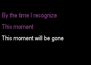 By the time I recognize

This moment

This moment will be gone