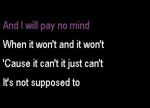 And I will pay no mind

When it won't and it won't

'Cause it can't itjust can't

It's not supposed to