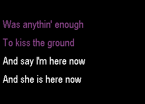 Was anythin' enough
To kiss the ground

And say I'm here now

And she is here now