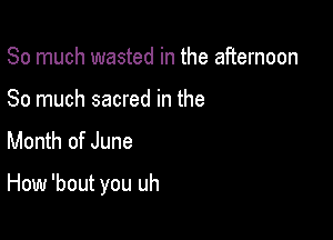 So much wasted in the afternoon
So much sacred in the
Month of June

How 'bout you uh