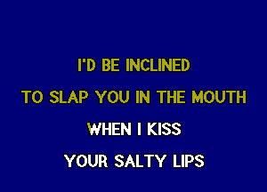 I'D BE INCLINED

T0 SLAP YOU IN THE MOUTH
WHEN I KISS
YOUR SALTY LIPS
