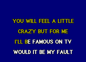 YOU WILL FEEL A LITTLE

CRAZY BUT FOR ME
I'LL BE FAMOUS ON TV
WOULD IT BE MY FAULT