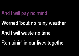 And I will pay no mind
Worried 'bout no rainy weather

And I will waste no time

Remainin' in our lives together