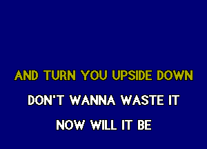 AND TURN YOU UPSIDE DOWN
DON'T WANNA WASTE IT
NOW WILL IT BE