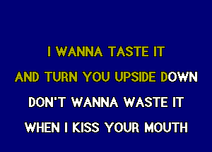 I WANNA TASTE IT

AND TURN YOU UPSIDE DOWN
DON'T WANNA WASTE IT
WHEN I KISS YOUR MOUTH