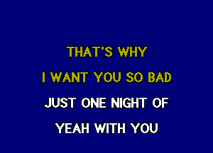 THAT'S WHY

I WANT YOU SO BAD
JUST ONE NIGHT OF
YEAH WITH YOU