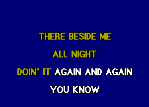 THERE BESIDE ME

ALL NIGHT
DOIN' IT AGAIN AND AGAIN
YOU KNOW