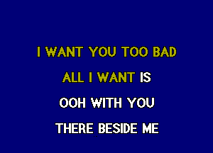 I WANT YOU TOO BAD

ALL I WANT IS
00H WITH YOU
THERE BESIDE ME