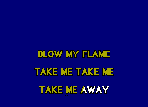 BLOW MY FLAME
TAKE ME TAKE ME
TAKE ME AWAY