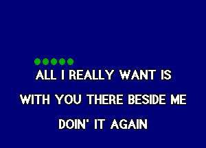 ALL I REALLY WANT IS
WITH YOU THERE BESIDE ME
DOIN' IT AGAIN