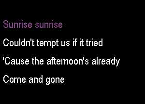 Sunrise sunrise

Couldn't tempt us if it tried

'Cause the aRernoon's already

Come and gone