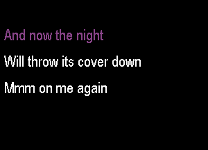And now the night

Will throw its cover down

Mmm on me again
