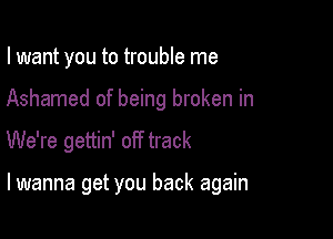 I want you to trouble me

Ashamed of being broken in

We're gettin' off track

lwanna get you back again