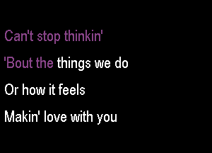 Can't stop thinkin'
'Bout the things we do

Or how it feels

Makin' love with you