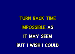 TURN BACK TIME

IMPOSSIBLE AS
IT MAY SEEM
BUT I WISH I COULD