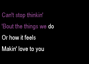 Can't stop thinkin'
'Bout the things we do

Or how it feels

Makin' love to you