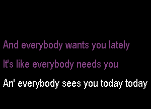 And everybody wants you lately
lfs like everybody needs you

An' everybody sees you today today