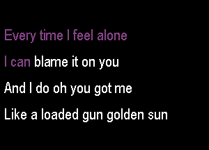 Every time I feel alone
I can blame it on you

And I do oh you got me

Like a loaded gun golden sun