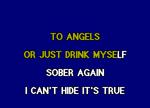 TO ANGELS

0R JUST DRINK MYSELF
SOBER AGAIN
I CAN'T HIDE IT'S TRUE